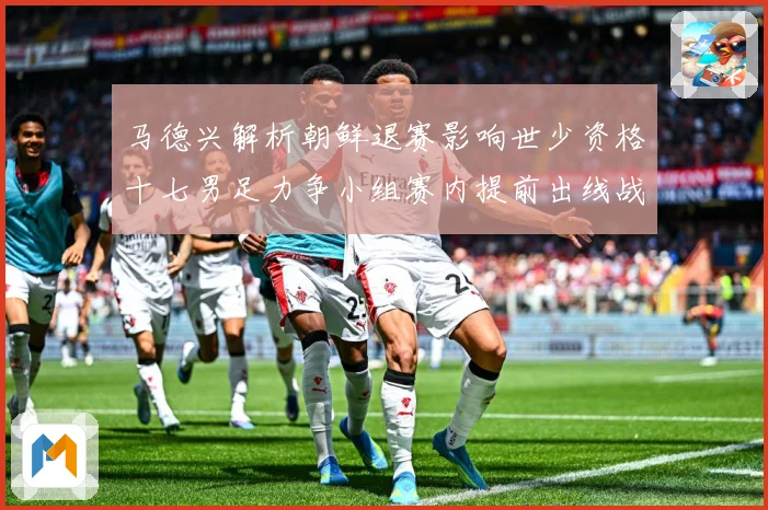 马德兴解析朝鲜退赛影响世少资格十七男足力争小组赛内提前出线战术观察