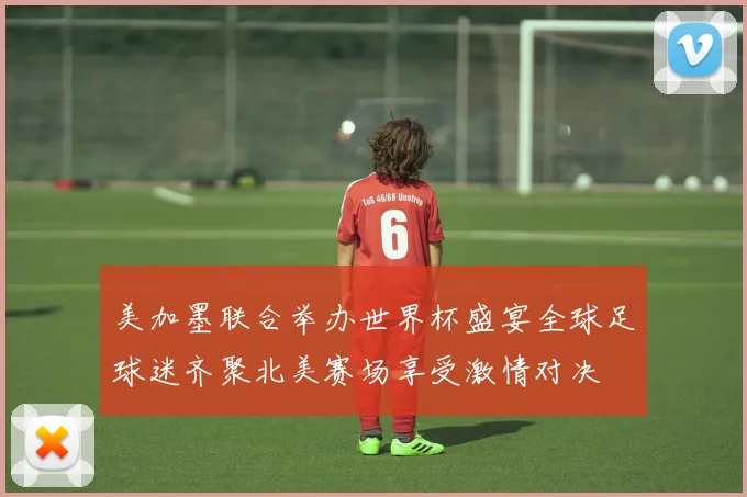 美加墨联合举办世界杯盛宴全球足球迷齐聚北美赛场享受激情对决