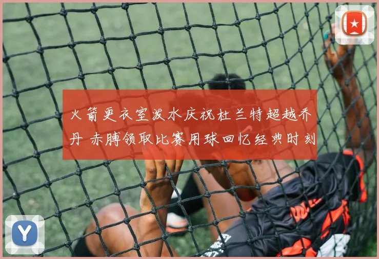 火箭更衣室泼水庆祝杜兰特超越乔丹 赤膊领取比赛用球回忆经典时刻