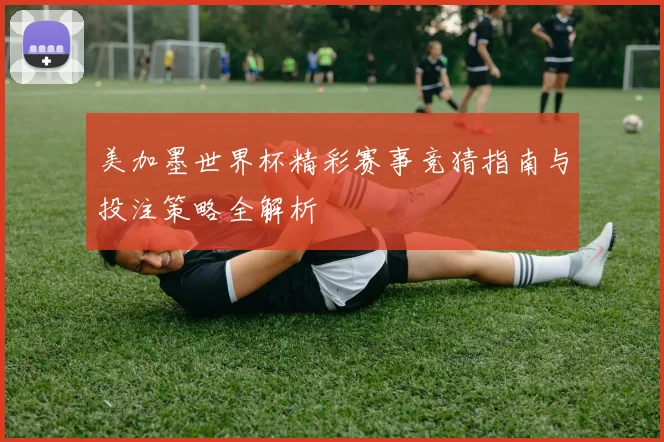 美加墨世界杯精彩赛事竞猜指南与投注策略全解析