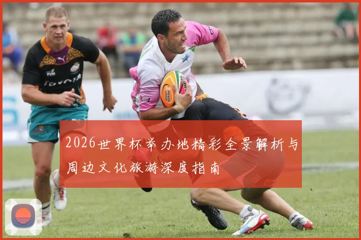 2026世界杯举办地精彩全景解析与周边文化旅游深度指南