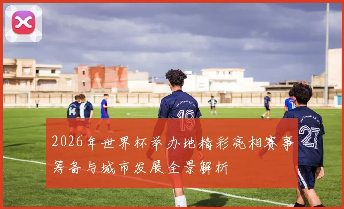 2026年世界杯举办地精彩亮相赛事筹备与城市发展全景解析
