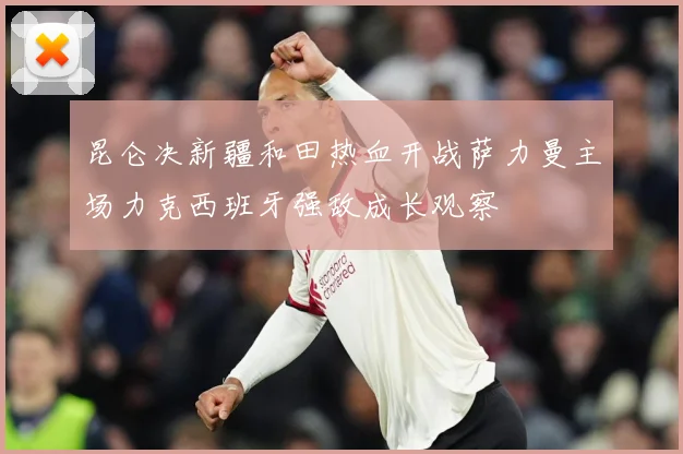 昆仑决新疆和田热血开战萨力曼主场力克西班牙强敌成长观察