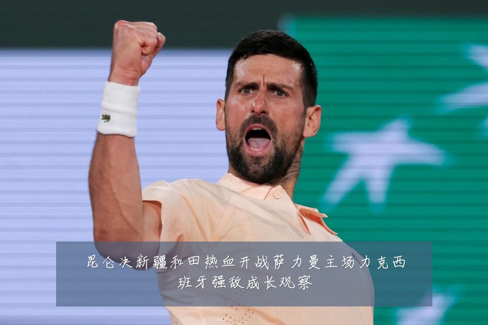 昆仑决新疆和田热血开战萨力曼主场力克西班牙强敌成长观察